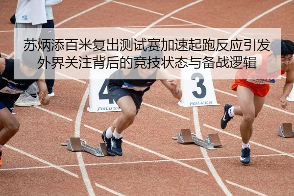 苏炳添百米复出测试赛加速起跑反应引发外界关注背后的竞技状态与备战逻辑
