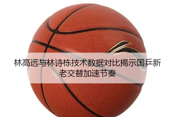 林高远与林诗栋技术数据对比揭示国乒新老交替加速节奏（BWSPORTS）